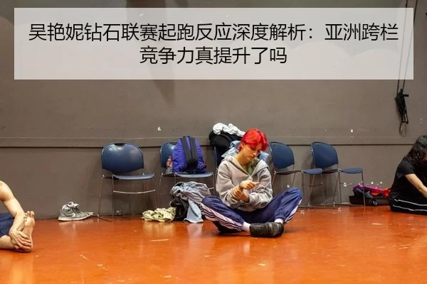 吴艳妮钻石联赛起跑反应深度解析：亚洲跨栏竞争力真提升了吗