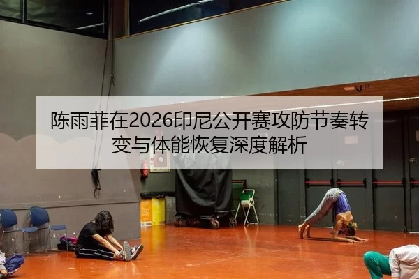 陈雨菲在2026印尼公开赛攻防节奏转变与体能恢复深度解析